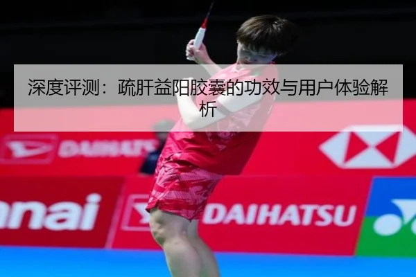 深度评测：疏肝益阳胶囊的功效与用户体验解析 - milansports